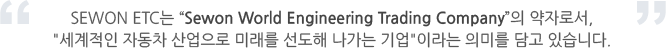 SEWON ETC는 “Sewon World Engineering Trading Company”의 약자로서,세계적인 자동차 산업으로 미래를 선도해 나가는 기업이라는 의미를 담고 있습니다.