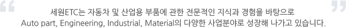 세원ETC는 자동차 및 산업용 부품에 관한 전문적인 지식과 경험을 바탕으로 Auto part, Engineering, Industrial, Material의 다양한 사업분야로 성장해 나가고 있습니다.